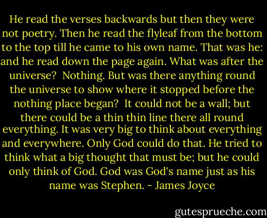 He read the verses backwards but then they were not poetry. Then he read the flyleaf from the bottom to the top till he came to his own name. That was he: and he read down the page again. What was after the universe?<br /><br />Nothing. But was there anything round the universe to show where it stopped before the nothing place began?<br /><br />It could not be a wall; but there could be a thin thin line there all round everything. It was very big to think about everything and everywhere. Only God could do that. He tried to think what a big thought that must be; but he could only think of God. God was God's name just as his name was Stephen. - James Joyce