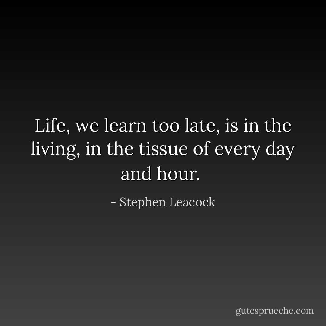 Life, we learn too late, is in the living, in the tissue of every day and hour.  - Stephen Leacock
