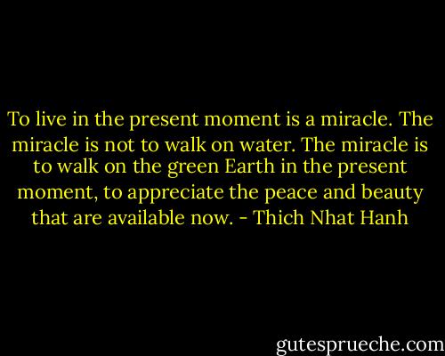 To live in the present moment is a miracle. The miracle is not to walk on water. The miracle is to walk on the green Earth in the present moment, to appreciate the peace and beauty that are available now. - Thich Nhat Hanh