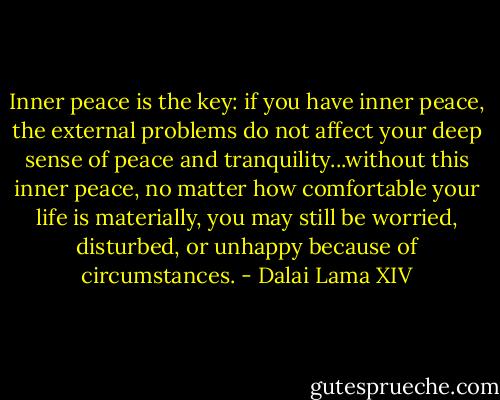 Inner peace is the key: if you have inner peace, the external problems do not affect your deep sense of peace and tranquility...without this inner peace, no matter how comfortable your life is materially, you may still be worried, disturbed, or unhappy because of circumstances. - Dalai Lama XIV