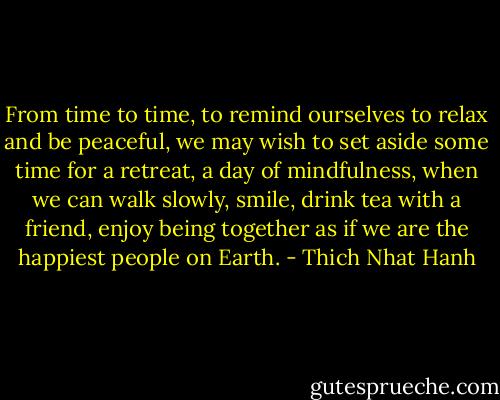 From time to time, to remind ourselves to relax and be peaceful, we may wish to set aside some time for a retreat, a day of mindfulness, when we can walk slowly, smile, drink tea with a friend, enjoy being together as if we are the happiest people on Earth. - Thich Nhat Hanh