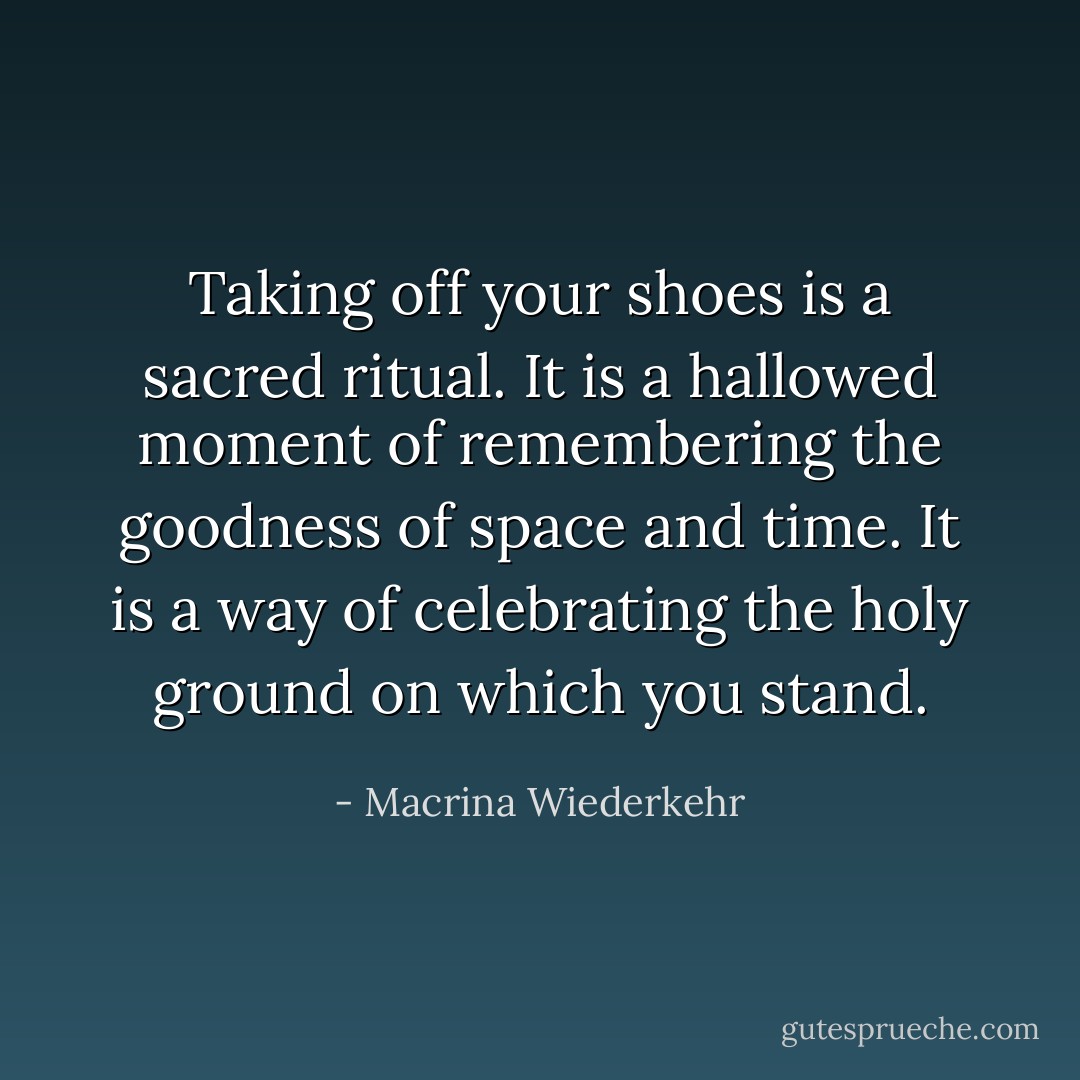 Taking off your shoes is a sacred ritual. It is a hallowed moment of remembering the goodness of space and time. It is a way of celebrating the holy ground on which you stand. - Macrina Wiederkehr