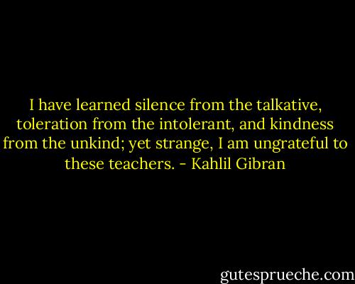 I have learned silence from the talkative, toleration from the intolerant, and kindness from the unkind; yet strange, I am ungrateful to these teachers. - Kahlil Gibran