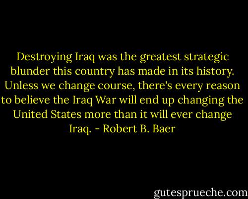 Destroying Iraq was the greatest strategic blunder this country has made in its history. Unless we change course, there's every reason to believe the Iraq War will end up changing the United States more than it will ever change Iraq. - Robert B. Baer