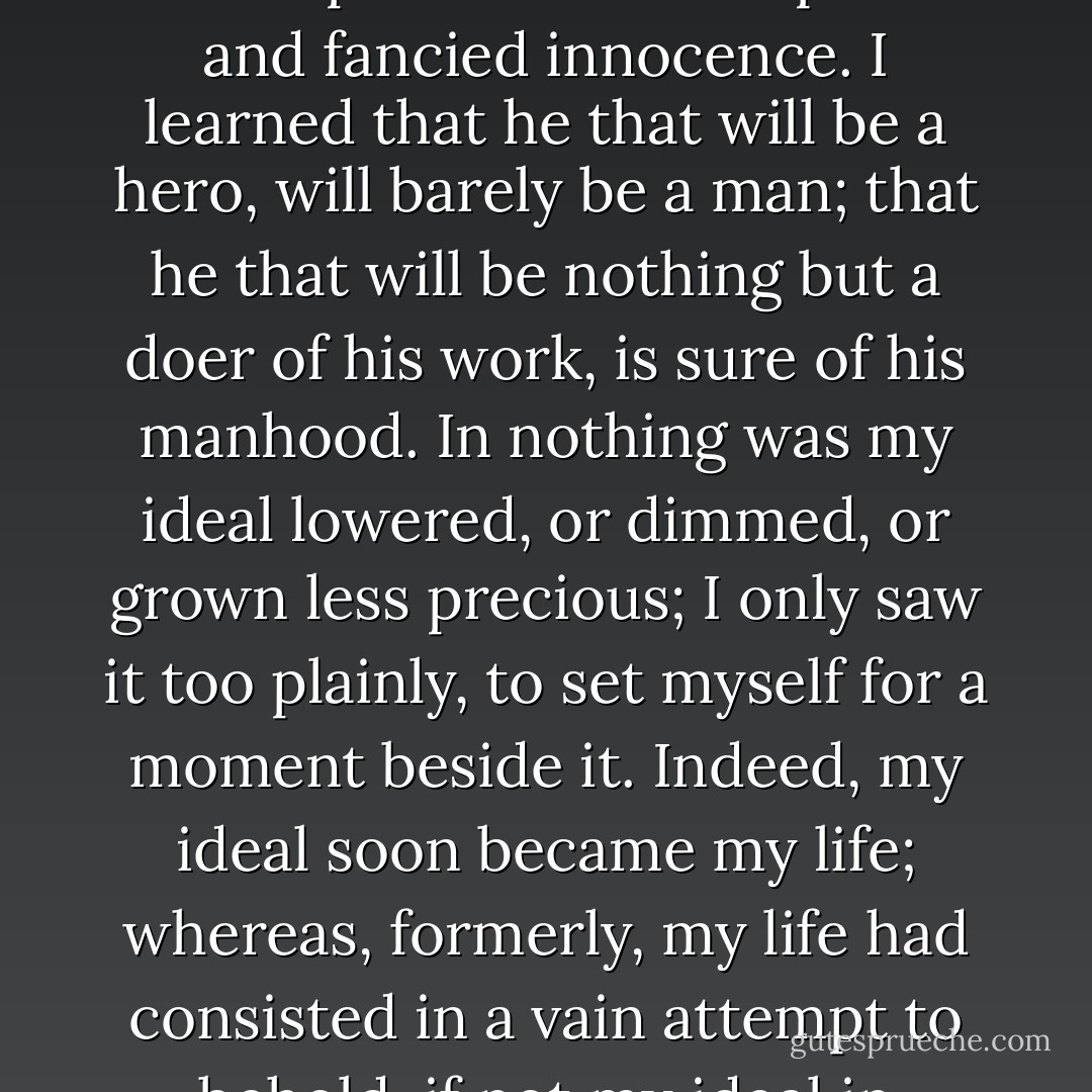 I learned that it is better, a thousand-fold, for a proud man to fall and be humbled, than to hold up his head in his pride and fancied innocence. I learned that he that will be a hero, will barely be a man; that he that will be nothing but a doer of his work, is sure of his manhood. In nothing was my ideal lowered, or dimmed, or grown less precious; I only saw it too plainly, to set myself for a moment beside it. Indeed, my ideal soon became my life; whereas, formerly, my life had consisted in a vain attempt to behold, if not my ideal in myself, at least myself in my ideal. - George MacDonald
