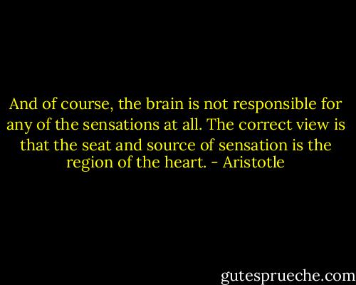 And of course, the brain is not responsible for any of the sensations at all. The correct view is that the seat and source of sensation is the region of the heart. - Aristotle