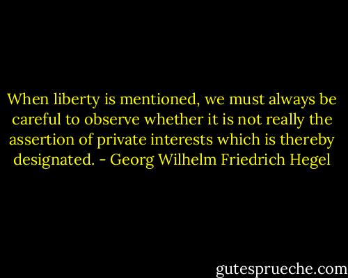 When liberty is mentioned, we must always be careful to observe whether it is not really the assertion of private interests which is thereby designated. - Georg Wilhelm Friedrich Hegel