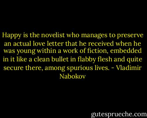Happy is the novelist who manages to preserve an actual love letter that he received when he was young within a work of fiction, embedded in it like a clean bullet in flabby flesh and quite secure there, among spurious lives. - Vladimir Nabokov