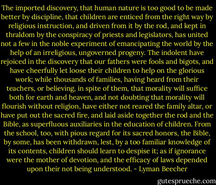 The imported discovery, that human nature is too good to be made better by discipline, that children are enticed from the right way by religious instruction, and driven from it by the rod, and kept in thraldom by the conspiracy of priests and legislators, has united not a few in the noble experiment of emancipating the world by the help of an irreligious, ungoverned progeny. The indolent have rejoiced in the discovery that our fathers were fools and bigots, and have cheerfully let loose their children to help on the glorious work; while thousands of families, having heard from their teachers, or believing, in spite of them, that morality will suffice both for earth and heaven, and not doubting that morality will flourish without religion, have either not reared the family altar, or have put out the sacred fire, and laid aside together the rod and the Bible, as superfluous auxiliaries in the education of children. From the school, too, with pious regard for its sacred honors, the Bible, by some, has been withdrawn, lest, by a too familiar knowledge of its contents, children should learn to despise it; as if ignorance were the mother of devotion, and the efficacy of laws depended upon their not being understood. - Lyman Beecher