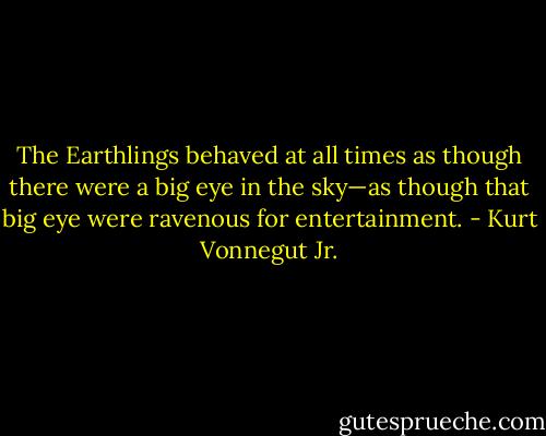 The Earthlings behaved at all times as though there were a big eye in the sky—as though that big eye were ravenous for entertainment. - Kurt Vonnegut Jr.