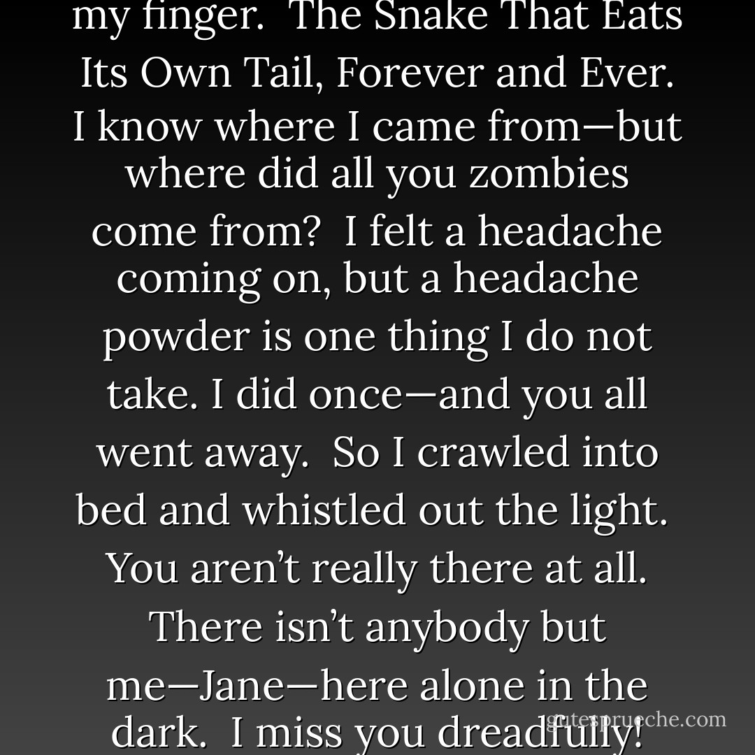 Then I glanced at the ring on my finger.<br /><br />The Snake That Eats Its Own Tail, Forever and Ever. I know where I came from—but where did all you zombies come from?<br /><br />I felt a headache coming on, but a headache powder is one thing I do not take. I did once—and you all went away.<br /><br />So I crawled into bed and whistled out the light.<br /><br />You aren’t really there at all. There isn’t anybody but me—Jane—here alone in the dark.<br /><br />I miss you dreadfully! - Robert A. Heinlein