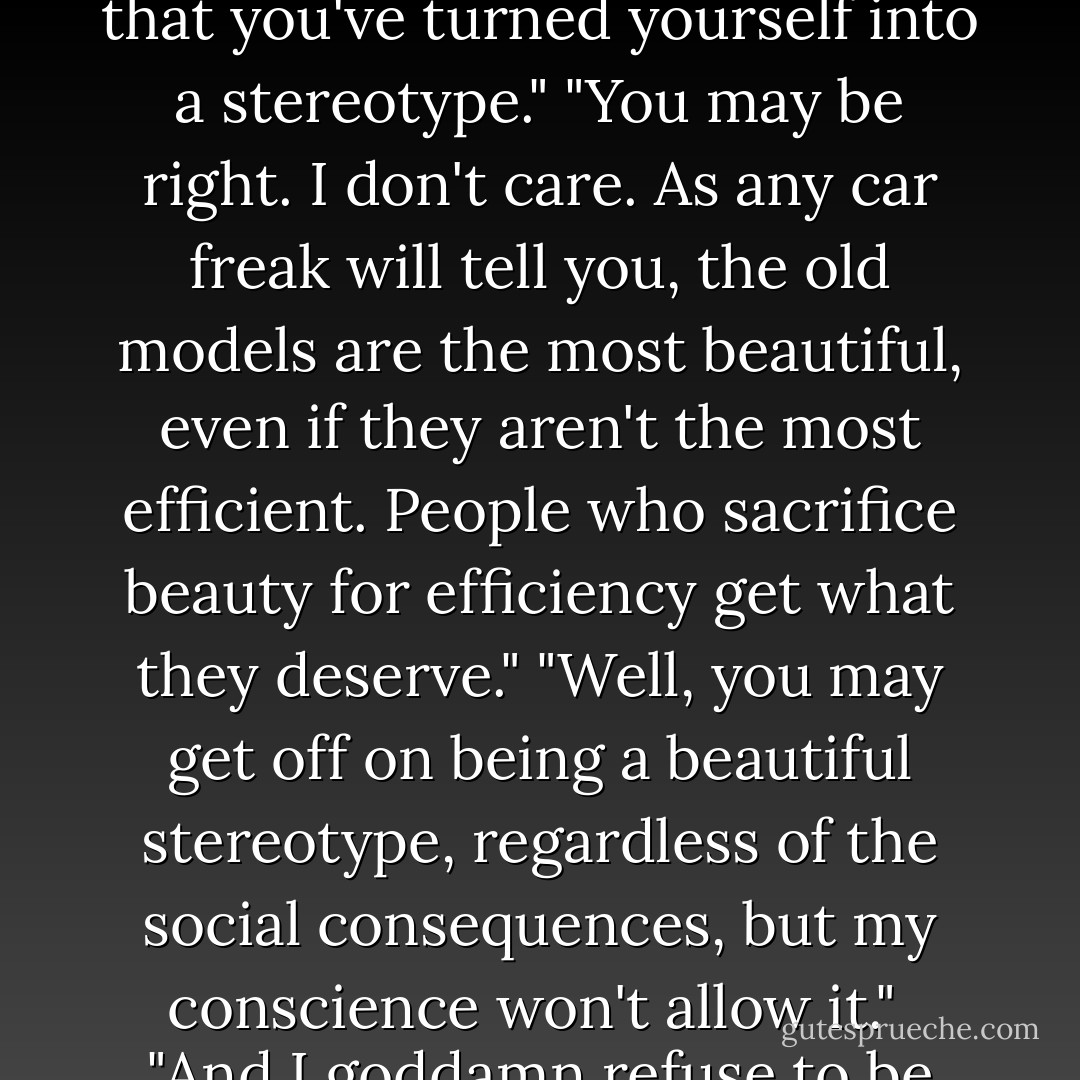 Conversation between a princess and an outlaw: <br />"If I stand for fairy-tale balls and dragon bait--dragon bait--what do you stand for?"<br />"Me? I stand for uncertainty, insecurity, bad taste, fun, and things that go boom in the night."<br />"Franky, it seems to me that you've turned yourself into a stereotype."<br />"You may be right. I don't care. As any car freak will tell you, the old models are the most beautiful, even if they aren't the most efficient. People who sacrifice beauty for efficiency get what they deserve."<br />"Well, you may get off on being a beautiful stereotype, regardless of the social consequences, but my conscience won't allow it." <br />"And I goddamn refuse to be dragon bait. I'm as capable of rescuing you as you are of rescuing me."<br />"I'm an outlaw, not a hero. I never intended to rescue you. We're our own dragons as well as our own heroes, and we have to rescue ourselves from ourselves. - Tom Robbins