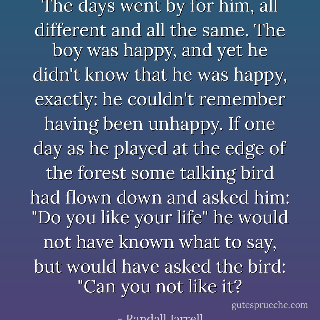 The days went by for him, all different and all the same. The boy was happy, and yet he didn't know that he was happy, exactly: he couldn't remember having been unhappy. If one day as he played at the edge of the forest some talking bird had flown down and asked him: "Do you like your life" he would not have known what to say, but would have asked the bird: "Can you not like it? - Randall Jarrell