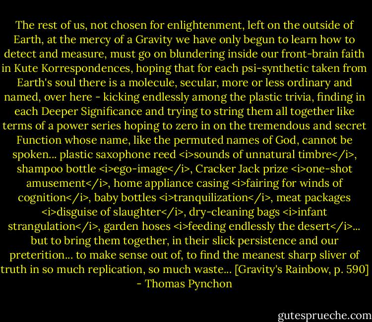 The rest of us, not chosen for enlightenment, left on the outside of Earth, at the mercy of a Gravity we have only begun to learn how to detect and measure, must go on blundering inside our front-brain faith in Kute Korrespondences, hoping that for each psi-synthetic taken from Earth's soul there is a molecule, secular, more or less ordinary and named, over here - kicking endlessly among the plastic trivia, finding in each Deeper Significance and trying to string them all together like terms of a power series hoping to zero in on the tremendous and secret Function whose name, like the permuted names of God, cannot be spoken... plastic saxophone reed <i>sounds of unnatural timbre</i>, shampoo bottle <i>ego-image</i>, Cracker Jack prize <i>one-shot amusement</i>, home appliance casing <i>fairing for winds of cognition</i>, baby bottles <i>tranquilization</i>, meat packages <i>disguise of slaughter</i>, dry-cleaning bags <i>infant strangulation</i>, garden hoses <i>feeding endlessly the desert</i>... but to bring them together, in their slick persistence and our preterition... to make sense out of, to find the meanest sharp sliver of truth in so much replication, so much waste... [Gravity's Rainbow, p. 590] - Thomas Pynchon