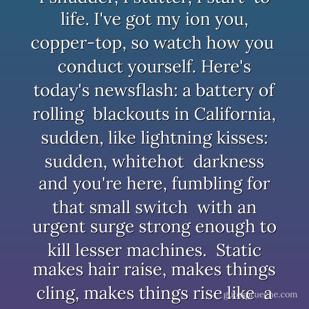 This week<br />in live current<br />events: your eyes.<br /><br />All power can be<br />dangerous:<br />Direct<br /><br />or alternating,<br />you, socket to me.<br />Plugged in and the grid<br /><br />is humming,<br />this electricity,<br />molecule-deep desire:<br /><br />particular friction, a charge<br />strong enough to stop<br />a heart<br /><br />or start it<br />again; volt, re-volt--<br />I shudder, I stutter, I start<br /><br />to life. I've got my ion<br />you, copper-top,<br />so watch how you<br /><br />conduct yourself.<br />Here's today's<br />newsflash: a battery of rolling<br /><br />blackouts in California, sudden,<br />like lightning kisses:<br />sudden, whitehot<br /><br />darkness and you're<br />here, fumbling for<br />that small switch<br /><br />with an urgent surge<br />strong enough to kill<br />lesser machines.<br /><br />Static makes hair raise,<br />makes things cling,<br />makes things rise like<br /><br />a gathering storm<br />charging outside<br />our darkened house<br /><br />and here I am:<br />tempest, pouring out<br />mouthfulls<br /><br />of tsunami on the ground,<br />I've got that rain-soaked kite,<br />that drenched key.<br /><br />You know what it's for,<br />circuit-breaker, you know<br />how to kiss until it's hertz. - Daphne Gottlieb