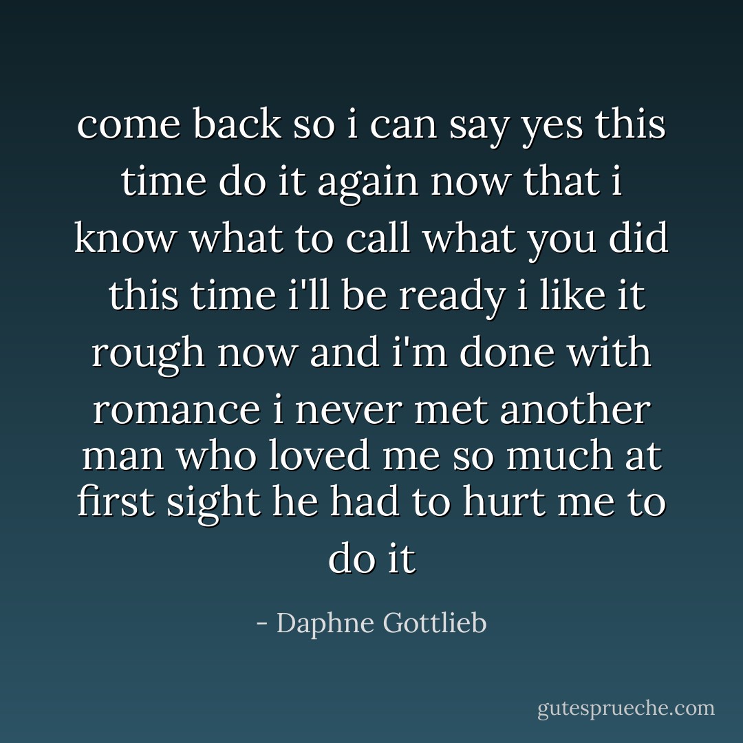 come back so i can say yes this time do it again now that i know what to call what you did<br /><br />this time i'll be ready i like it rough now and i'm done with romance i never met another man who loved me so much at first sight he had to hurt me to do it - Daphne Gottlieb