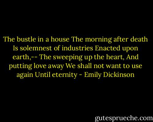 The bustle in a house<br />The morning after death<br />Is solemnest of industries<br />Enacted upon earth,--<br />The sweeping up the heart,<br />And putting love away<br />We shall not want to use again<br />Until eternity - Emily Dickinson