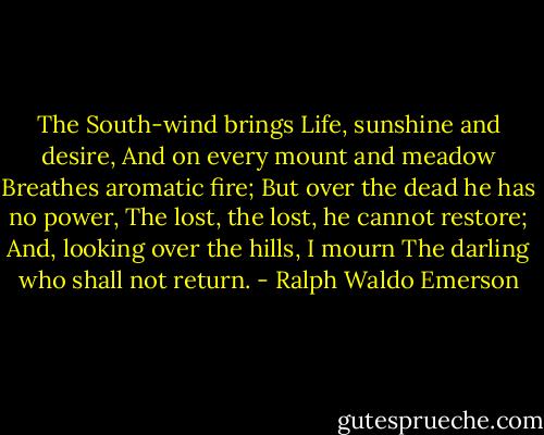 The South-wind brings<br />Life, sunshine and desire,<br />And on every mount and meadow<br />Breathes aromatic fire;<br />But over the dead he has no power,<br />The lost, the lost, he cannot restore;<br />And, looking over the hills, I mourn<br />The darling who shall not return. - Ralph Waldo Emerson