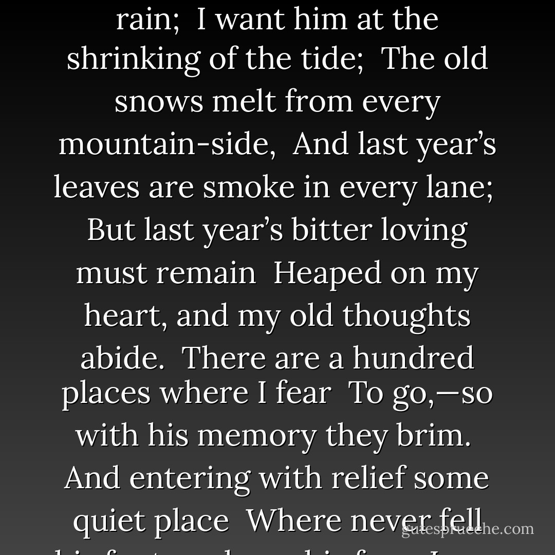 <b>Time Does Not Bring Relief</b><br /><br />Time does not bring relief; you all have lied <br />Who told me time would ease me of my pain! <br />I miss him in the weeping of the rain; <br />I want him at the shrinking of the tide; <br />The old snows melt from every mountain-side, <br />And last year’s leaves are smoke in every lane; <br />But last year’s bitter loving must remain <br />Heaped on my heart, and my old thoughts abide. <br />There are a hundred places where I fear <br />To go,—so with his memory they brim. <br />And entering with relief some quiet place <br />Where never fell his foot or shone his face <br />I say, “There is no memory of him here!” <br />And so stand stricken, so remembering him. - Edna St. Vincent Millay