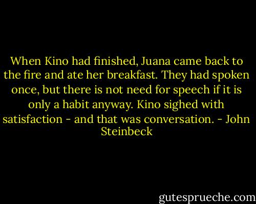 When Kino had finished, Juana came back to the fire and ate her breakfast. They had spoken once, but there is not need for speech if it is only a habit anyway. Kino sighed with satisfaction - and that was conversation. - John Steinbeck