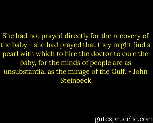 She had not prayed directly for the recovery of the baby - she had prayed that they might find a pearl with which to hire the doctor to cure the baby, for the minds of people are as unsubstantial as the mirage of the Gulf. - John Steinbeck