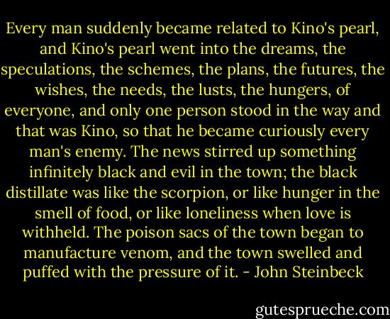 Every man suddenly became related to Kino's pearl, and Kino's pearl went into the dreams, the speculations, the schemes, the plans, the futures, the wishes, the needs, the lusts, the hungers, of everyone, and only one person stood in the way and that was Kino, so that he became curiously every man's enemy. The news stirred up something infinitely black and evil in the town; the black distillate was like the scorpion, or like hunger in the smell of food, or like loneliness when love is withheld. The poison sacs of the town began to manufacture venom, and the town swelled and puffed with the pressure of it. - John Steinbeck
