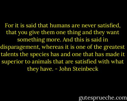 For it is said that humans are never satisfied, that you give them one thing and they want something more. And this is said in disparagement, whereas it is one of the greatest talents the species has and one that has made it superior to animals that are satisfied with what they have. - John Steinbeck