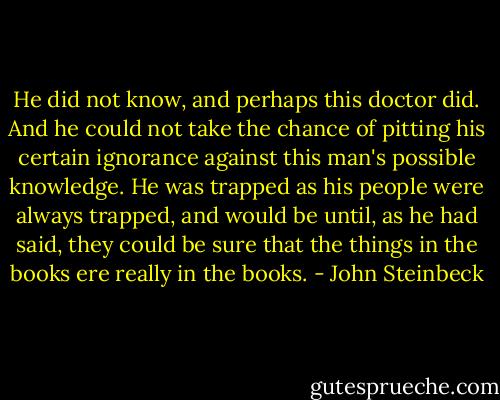 He did not know, and perhaps this doctor did. And he could not take the chance of pitting his certain ignorance against this man's possible knowledge. He was trapped as his people were always trapped, and would be until, as he had said, they could be sure that the things in the books ere really in the books. - John Steinbeck