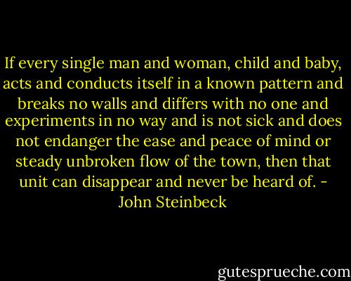 If every single man and woman, child and baby, acts and conducts itself in a known pattern and breaks no walls and differs with no one and experiments in no way and is not sick and does not endanger the ease and peace of mind or steady unbroken flow of the town, then that unit can disappear and never be heard of. - John Steinbeck