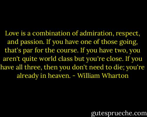Love is a combination of admiration, respect, and passion. If you have one of those going, that's par for the course. If you have two, you aren't quite world class but you're close. If you have all three, then you don't need to die; you're already in heaven. - William Wharton