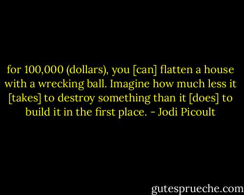 for 100,000 (dollars), you [can] flatten a house with a wrecking ball. Imagine how much less it [takes] to destroy something than it [does] to build it in the first place. - Jodi Picoult