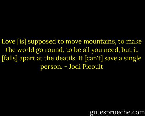 Love [is] supposed to move mountains, to make the world go round, to be all you need, but it [falls] apart at the deatils. It [can't] save a single person. - Jodi Picoult