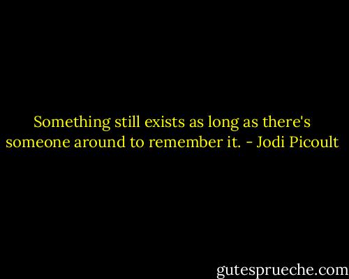 Something still exists as long as there's someone around to remember it. - Jodi Picoult