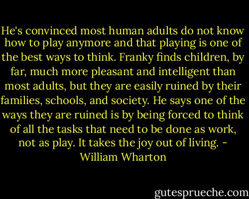 He's convinced most human adults do not know how to play anymore and that playing is one of the best ways to think. Franky finds children, by far, much more pleasant and intelligent than most adults, but they are easily ruined by their families, schools, and society. He says one of the ways they are ruined is by being forced to think of all the tasks that need to be done as work, not as play. It takes the joy out of living. - William Wharton