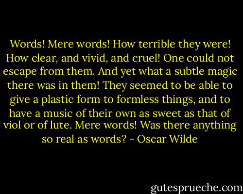 Words! Mere words! How terrible they were! How clear, and vivid, and cruel! One could not escape from them. And yet what a subtle magic there was in them! They seemed to be able to give a plastic form to formless things, and to have a music of their own as sweet as that of viol or of lute. Mere words! Was there anything so real as words? - Oscar Wilde