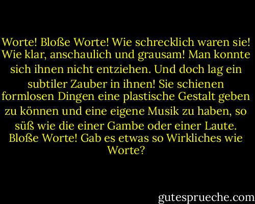 Worte! Bloße Worte! Wie schrecklich waren sie! Wie klar, anschaulich und grausam! Man konnte sich ihnen nicht entziehen. Und doch lag ein subtiler Zauber in ihnen! Sie schienen formlosen Dingen eine plastische Gestalt geben zu können und eine eigene Musik zu haben, so süß wie die einer Gambe oder einer Laute. Bloße Worte! Gab es etwas so Wirkliches wie Worte? - Oscar Wilde<