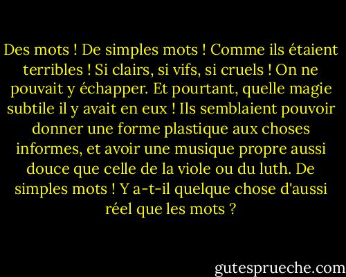 Des mots ! De simples mots ! Comme ils étaient terribles ! Si clairs, si vifs, si cruels ! On ne pouvait y échapper. Et pourtant, quelle magie subtile il y avait en eux ! Ils semblaient pouvoir donner une forme plastique aux choses informes, et avoir une musique propre aussi douce que celle de la viole ou du luth. De simples mots ! Y a-t-il quelque chose d'aussi réel que les mots ? - Oscar Wilde