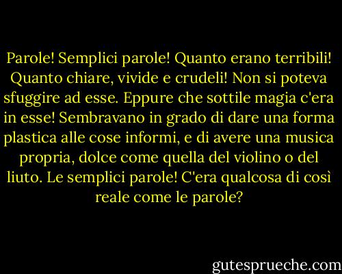 Parole! Semplici parole! Quanto erano terribili! Quanto chiare, vivide e crudeli! Non si poteva sfuggire ad esse. Eppure che sottile magia c'era in esse! Sembravano in grado di dare una forma plastica alle cose informi, e di avere una musica propria, dolce come quella del violino o del liuto. Le semplici parole! C'era qualcosa di così reale come le parole? - Oscar Wilde