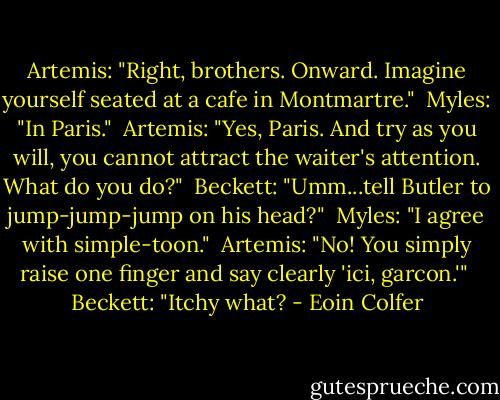 Artemis: "Right, brothers. Onward. Imagine yourself seated at a cafe in Montmartre."<br /><br />Myles: "In Paris."<br /><br />Artemis: "Yes, Paris. And try as you will, you cannot attract the waiter's attention. What do you do?"<br /><br />Beckett: "Umm...tell Butler to jump-jump-jump on his head?"<br /><br />Myles: "I agree with simple-toon."<br /><br />Artemis: "No! You simply raise one finger and say clearly 'ici, garcon.'"<br /><br />Beckett: "Itchy what? - Eoin Colfer