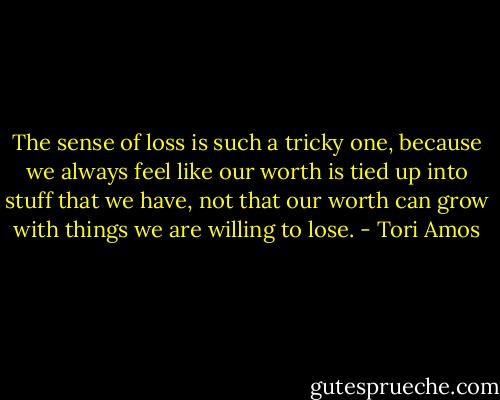 The sense of loss is such a tricky one, because we always feel like our worth is tied up into stuff that we have, not that our worth can grow with things we are willing to lose. - Tori Amos