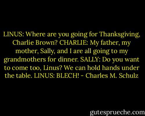 LINUS: Where are you going for Thanksgiving, Charlie Brown?<br />CHARLIE: My father, my mother, Sally, and I are all going to my grandmothers for dinner.<br />SALLY: Do you want to come too, Linus? We can hold hands under the table.<br />LINUS: BLECH! - Charles M. Schulz