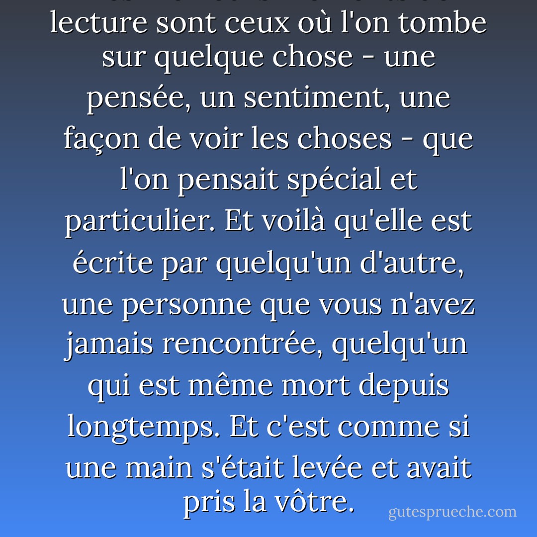 Les meilleurs moments de lecture sont ceux où l'on tombe sur quelque chose - une pensée, un sentiment, une façon de voir les choses - que l'on pensait spécial et particulier. Et voilà qu'elle est écrite par quelqu'un d'autre, une personne que vous n'avez jamais rencontrée, quelqu'un qui est même mort depuis longtemps. Et c'est comme si une main s'était levée et avait pris la vôtre. - Alan Bennett
