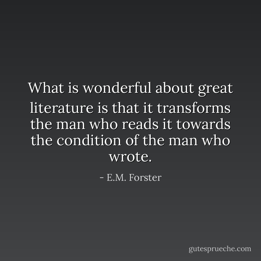 What is wonderful about great literature is that it transforms the man who reads it towards the condition of the man who wrote. - E.M. Forster