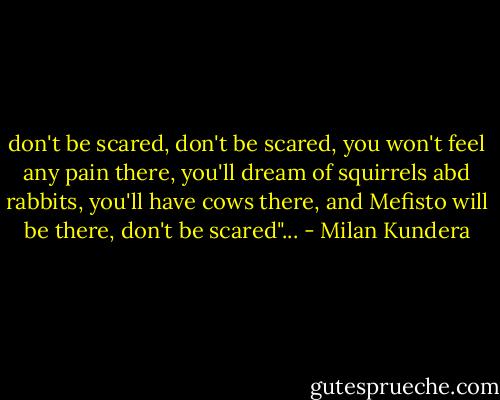 don't be scared, don't be scared, you won't feel any pain there, you'll dream of squirrels abd rabbits, you'll have cows there, and Mefisto will be there, don't be scared"... - Milan Kundera