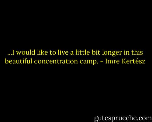 ...I would like to live a little bit longer in this beautiful concentration camp. - Imre Kertész