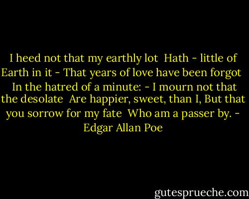 I heed not that my earthly lot<br /> Hath - little of Earth in it -<br />That years of love have been forgot <br /> In the hatred of a minute: -<br />I mourn not that the desolate<br /> Are happier, sweet, than I,<br />But that you sorrow for my fate<br /> Who am a passer by. - Edgar Allan Poe