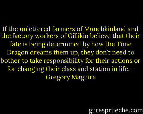 If the unlettered farmers of Munchkinland and the factory workers of Gillikin believe that their fate is being determined by how the Time Dragon dreams them up, they don't need to bother to take responsibility for their actions or for changing their class and station in life. - Gregory Maguire