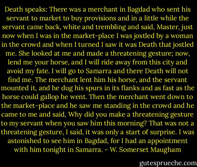Death speaks: There was a merchant in Bagdad who sent his servant to market to buy provisions and in a little while the servant came back, white and trembling and said, Master, just now when I was in the market-place I was jostled by a woman in the crowd and when I turned I saw it was Death that jostled me. She looked at me and made a threatening gesture; now, lend me your horse, and I will ride away from this city and avoid my fate. I will go to Samarra and there Death will not find me. The merchant lent him his horse, and the servant mounted it, and he dug his spurs in its flanks and as fast as the horse could gallop he went. Then the merchant went down to the market-place and he saw me standing in the crowd and he came to me and said, Why did you make a threatening gesture to my servant when you saw him this morning? That was not a threatening gesture, I said, it was only a start of surprise. I was astonished to see him in Bagdad, for I had an appointment with him tonight in Samarra. - W. Somerset Maugham