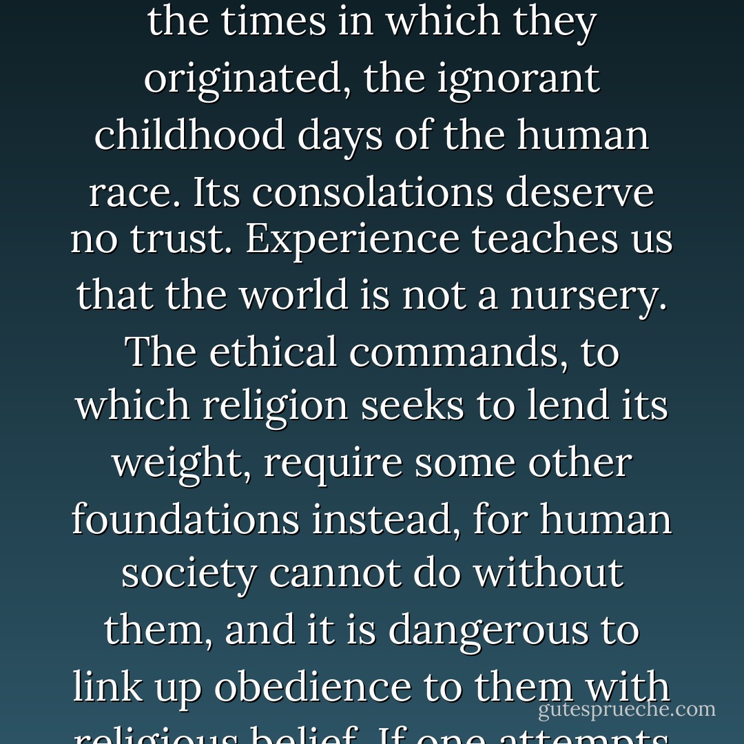 Religion is an attempt to get control over the sensory world, in which we are placed, by means of the wish-world, which we have developed inside us as a result of biological and psychological necessities. But it cannot achieve its end. Its doctrines carry with them the stamp of the times in which they originated, the ignorant childhood days of the human race. Its consolations deserve no trust. Experience teaches us that the world is not a nursery. The ethical commands, to which religion seeks to lend its weight, require some other foundations instead, for human society cannot do without them, and it is dangerous to link up obedience to them with religious belief. If one attempts to assign to religion its place in man’s evolution, it seems not so much to be a lasting acquisition, as a parallel to the neurosis which the civilized individual must pass through on his way from childhood to maturity. - Sigmund Freud