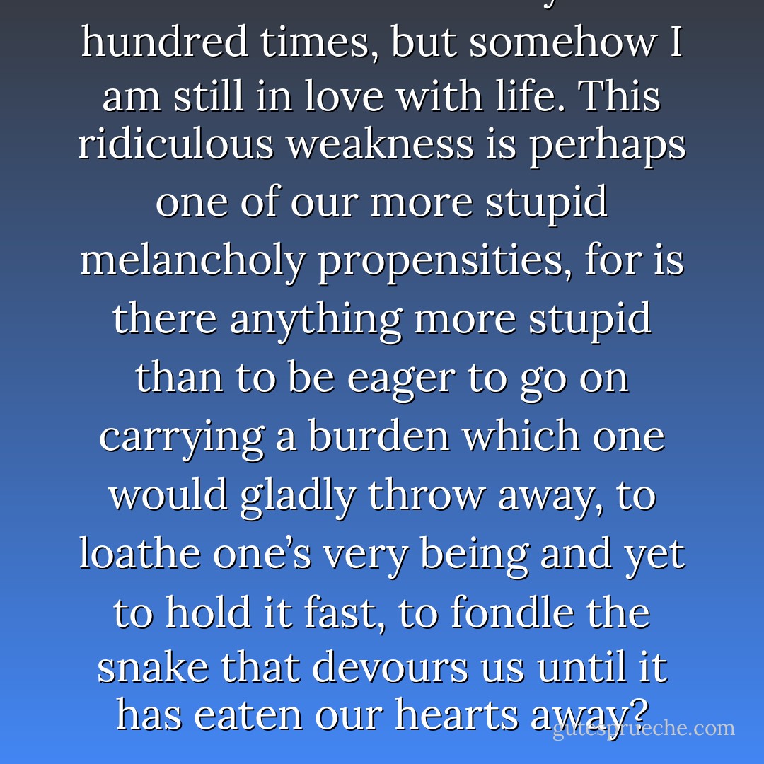I have wanted to kill myself a hundred times, but somehow I am still in love with life. This ridiculous weakness is perhaps one of our more stupid melancholy propensities, for is there anything more stupid than to be eager to go on carrying a burden which one would gladly throw away, to loathe one’s very being and yet to hold it fast, to fondle the snake that devours us until it has eaten our hearts away? - Voltaire
